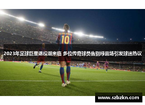 2023年足球巨星退役潮来临 多位传奇球员告别绿茵场引发球迷热议