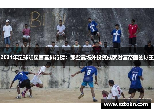 2024年足球明星首富排行榜：那些靠场外投资成就财富帝国的球王