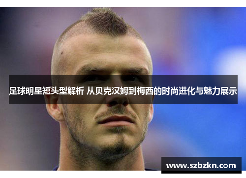 足球明星短头型解析 从贝克汉姆到梅西的时尚进化与魅力展示