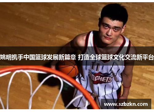 姚明携手中国篮球发展新篇章 打造全球篮球文化交流新平台