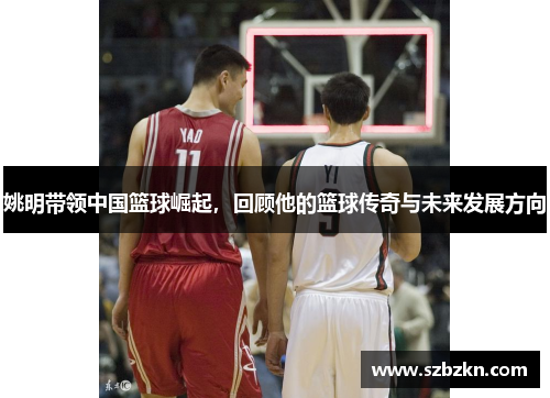 姚明带领中国篮球崛起，回顾他的篮球传奇与未来发展方向