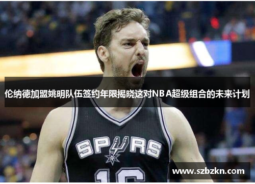 伦纳德加盟姚明队伍签约年限揭晓这对NBA超级组合的未来计划