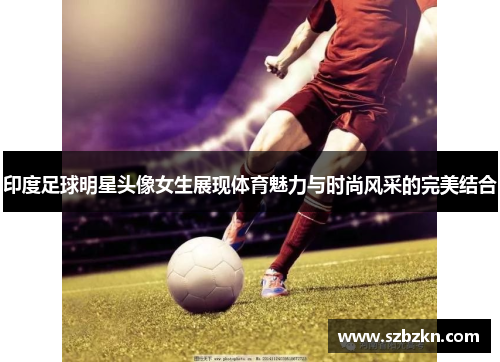 印度足球明星头像女生展现体育魅力与时尚风采的完美结合