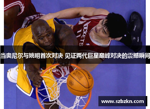 当奥尼尔与姚明首次对决 见证两代巨星巅峰对决的震撼瞬间