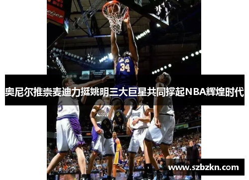 奥尼尔推崇麦迪力挺姚明三大巨星共同撑起NBA辉煌时代