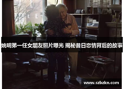 姚明第一任女朋友照片曝光 揭秘昔日恋情背后的故事