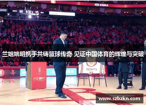 兰姐姚明携手共铸篮球传奇 见证中国体育的辉煌与突破