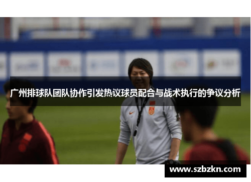 广州排球队团队协作引发热议球员配合与战术执行的争议分析