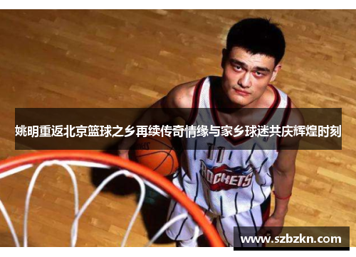 姚明重返北京篮球之乡再续传奇情缘与家乡球迷共庆辉煌时刻