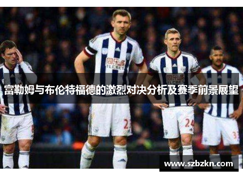 富勒姆与布伦特福德的激烈对决分析及赛季前景展望